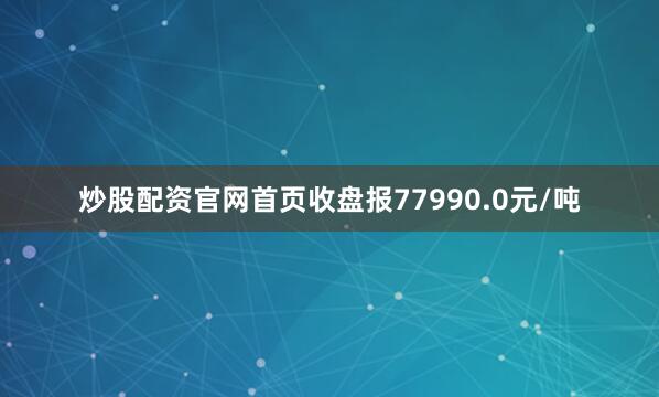 炒股配资官网首页收盘报77990.0元/吨
