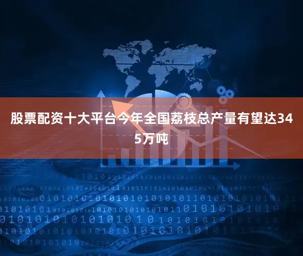 股票配资十大平台今年全国荔枝总产量有望达345万吨