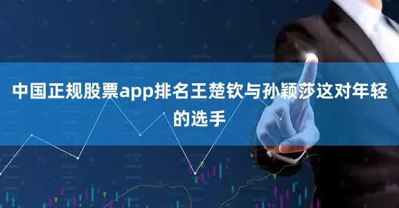中国正规股票app排名王楚钦与孙颖莎这对年轻的选手